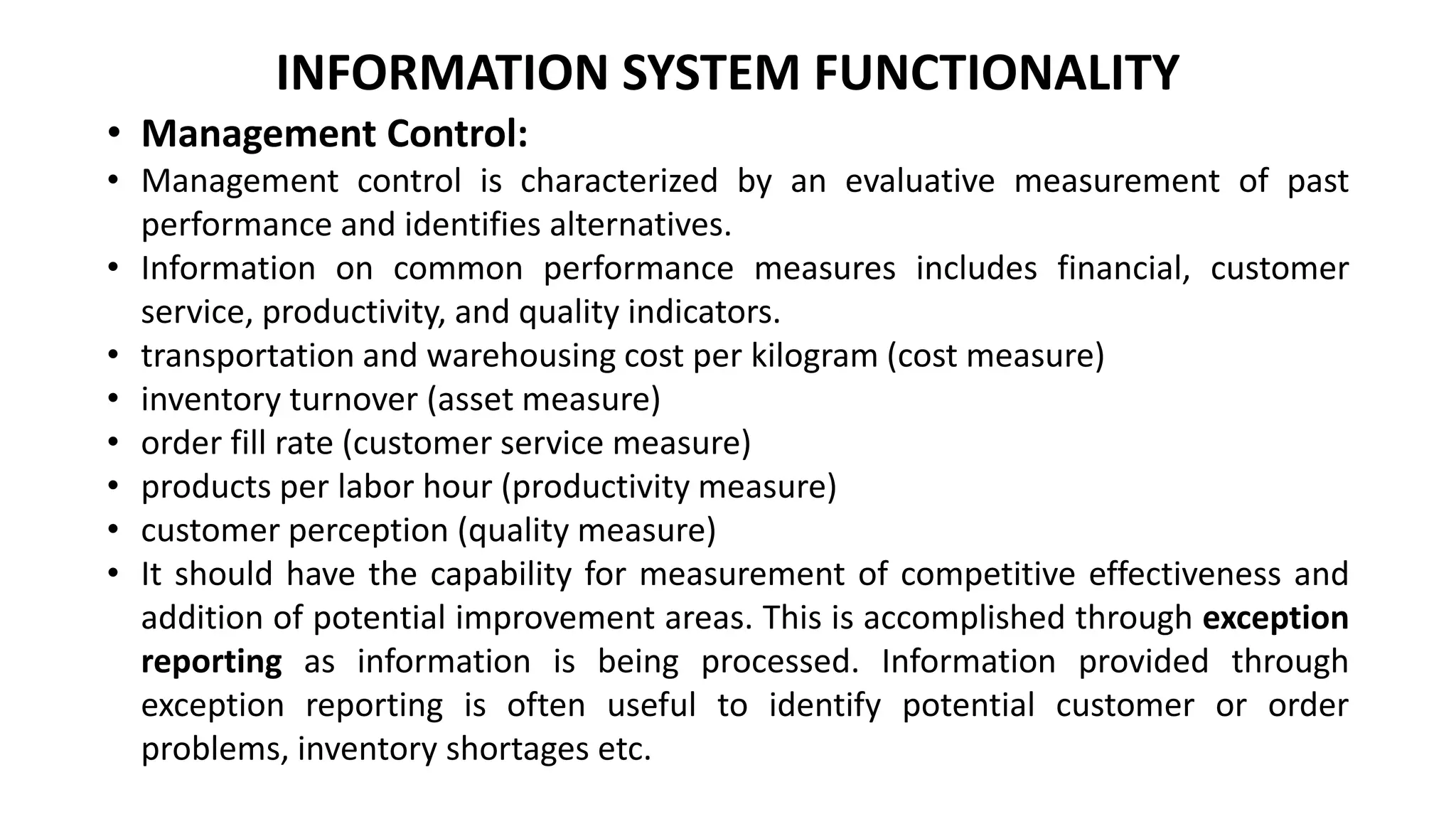 INFORMATION SYSTEM FUNCTIONALITY
• Management Control:
• Management control is characterized by an evaluative measurement of past
performance and identifies alternatives.
• Information on common performance measures includes financial, customer
service, productivity, and quality indicators.
• transportation and warehousing cost per kilogram (cost measure)
• inventory turnover (asset measure)
• order fill rate (customer service measure)
• products per labor hour (productivity measure)
• customer perception (quality measure)
• It should have the capability for measurement of competitive effectiveness and
addition of potential improvement areas. This is accomplished through exception
reporting as information is being processed. Information provided through
exception reporting is often useful to identify potential customer or order
problems, inventory shortages etc.
 