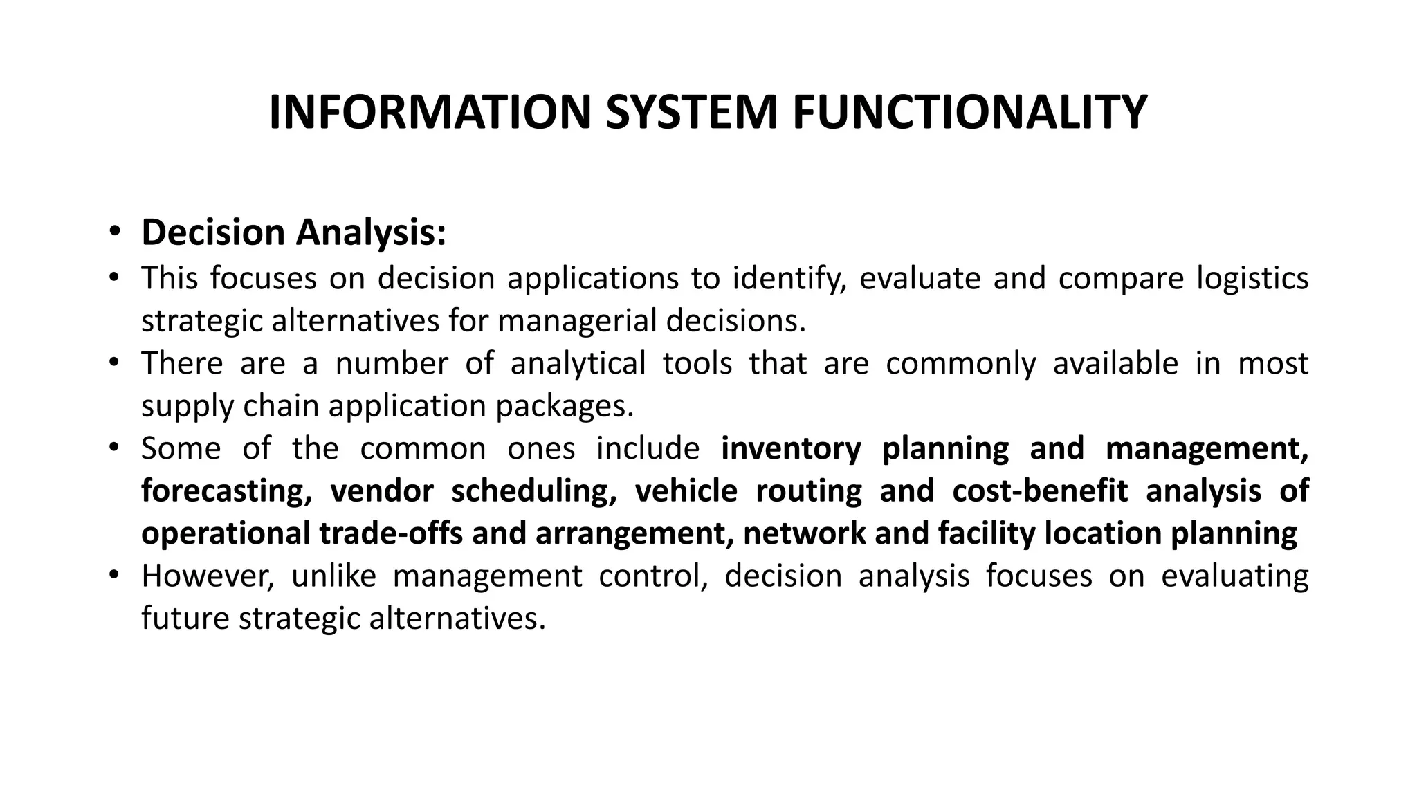 INFORMATION SYSTEM FUNCTIONALITY
• Decision Analysis:
• This focuses on decision applications to identify, evaluate and compare logistics
strategic alternatives for managerial decisions.
• There are a number of analytical tools that are commonly available in most
supply chain application packages.
• Some of the common ones include inventory planning and management,
forecasting, vendor scheduling, vehicle routing and cost-benefit analysis of
operational trade-offs and arrangement, network and facility location planning
• However, unlike management control, decision analysis focuses on evaluating
future strategic alternatives.
 
