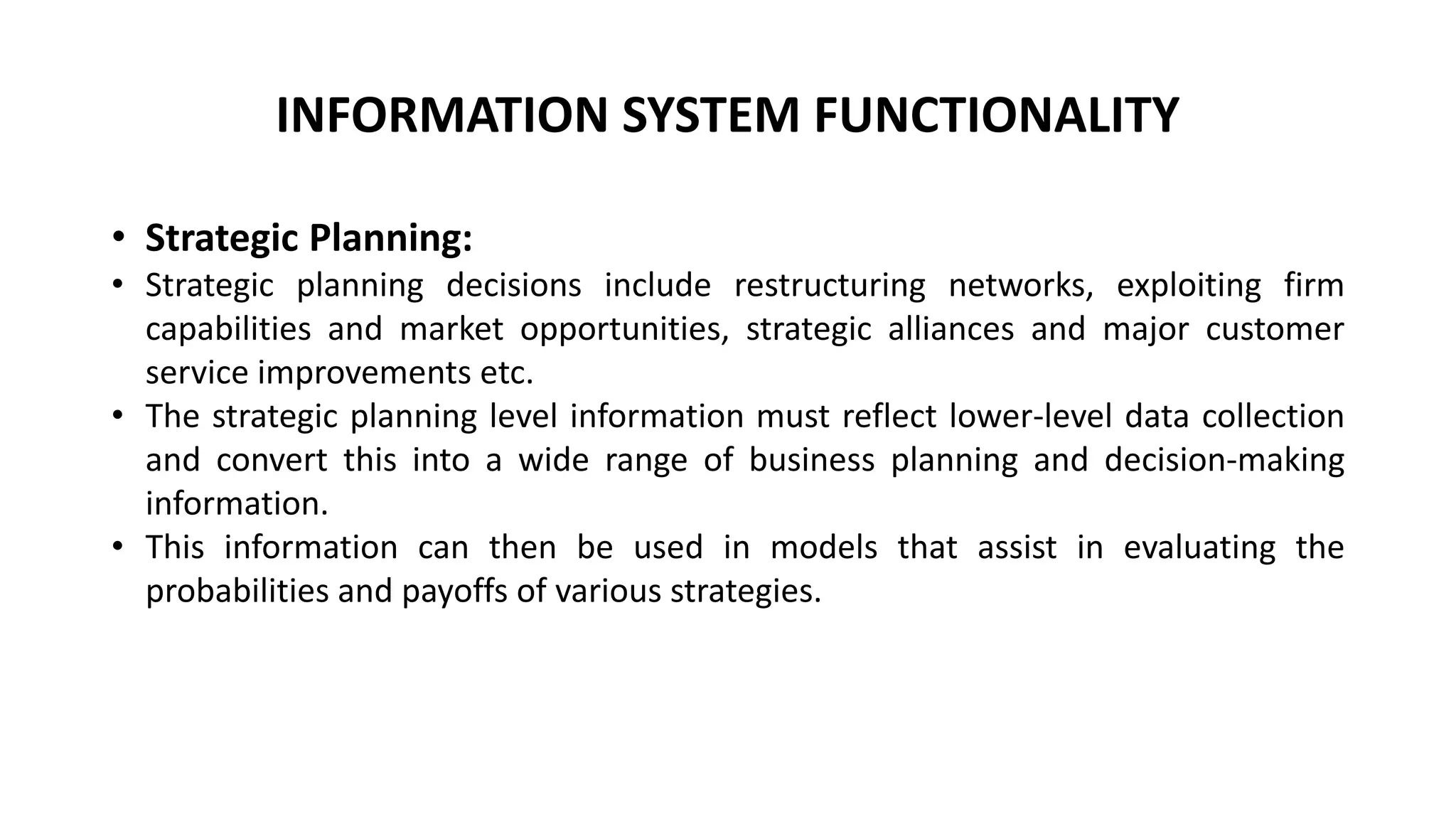 • Strategic Planning:
• Strategic planning decisions include restructuring networks, exploiting firm
capabilities and market opportunities, strategic alliances and major customer
service improvements etc.
• The strategic planning level information must reflect lower-level data collection
and convert this into a wide range of business planning and decision-making
information.
• This information can then be used in models that assist in evaluating the
probabilities and payoffs of various strategies.
INFORMATION SYSTEM FUNCTIONALITY
 