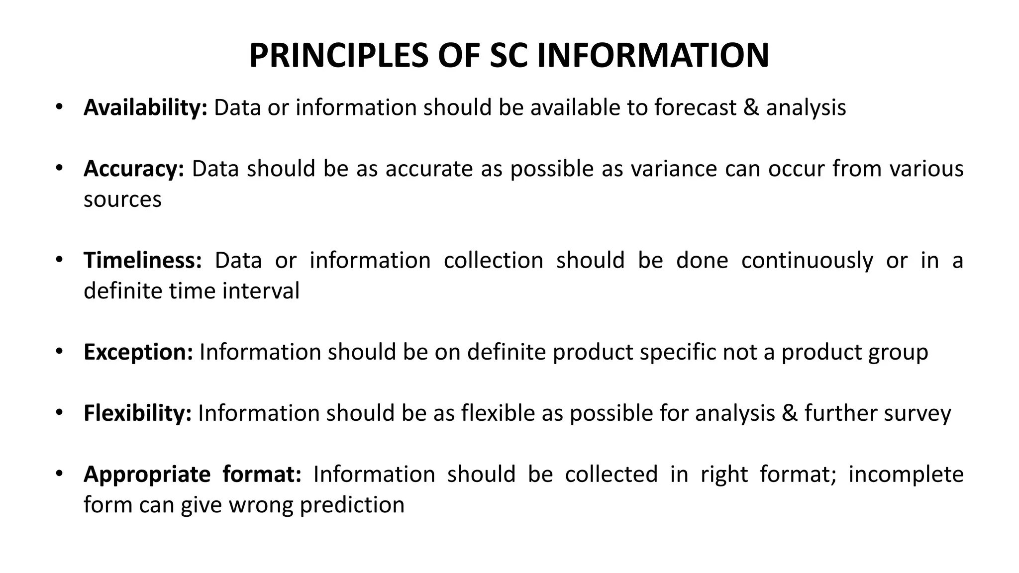 PRINCIPLES OF SC INFORMATION
• Availability: Data or information should be available to forecast & analysis
• Accuracy: Data should be as accurate as possible as variance can occur from various
sources
• Timeliness: Data or information collection should be done continuously or in a
definite time interval
• Exception: Information should be on definite product specific not a product group
• Flexibility: Information should be as flexible as possible for analysis & further survey
• Appropriate format: Information should be collected in right format; incomplete
form can give wrong prediction
 