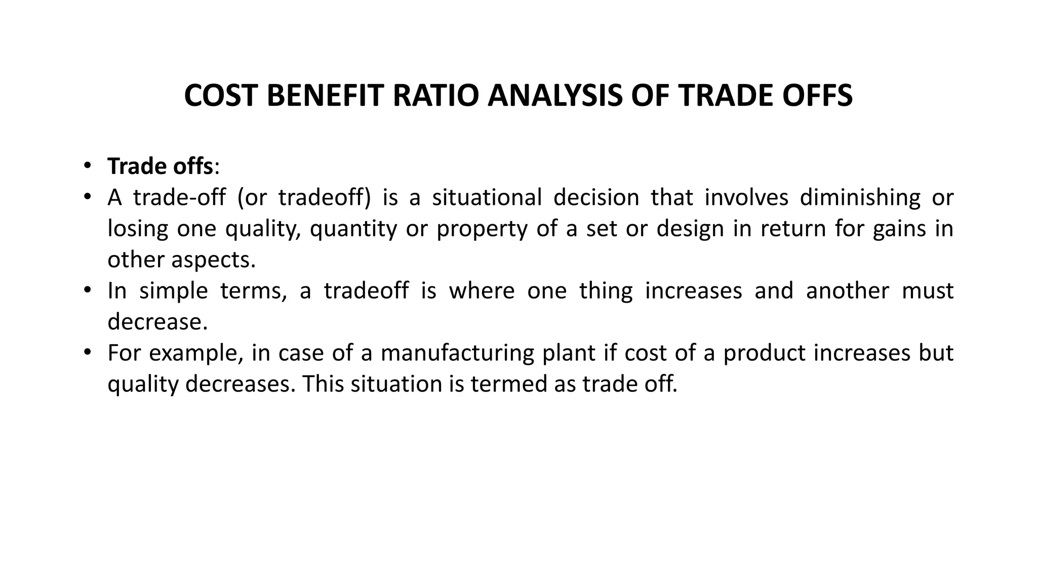 COST BENEFIT RATIO ANALYSIS OF TRADE OFFS
• Trade offs:
• A trade-off (or tradeoff) is a situational decision that involves diminishing or
losing one quality, quantity or property of a set or design in return for gains in
other aspects.
• In simple terms, a tradeoff is where one thing increases and another must
decrease.
• For example, in case of a manufacturing plant if cost of a product increases but
quality decreases. This situation is termed as trade off.
 