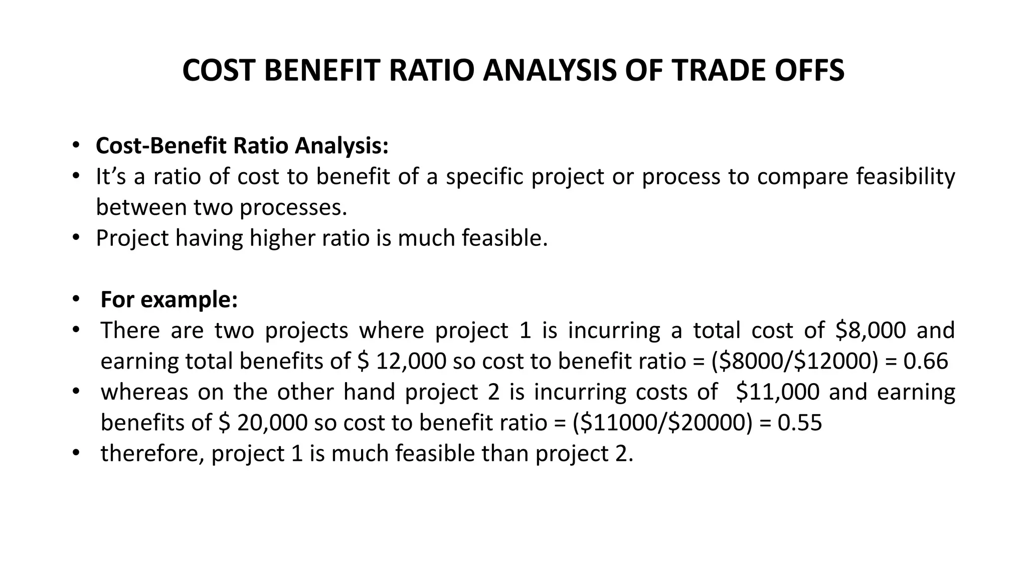 • Cost-Benefit Ratio Analysis:
• It’s a ratio of cost to benefit of a specific project or process to compare feasibility
between two processes.
• Project having higher ratio is much feasible.
• For example:
• There are two projects where project 1 is incurring a total cost of $8,000 and
earning total benefits of $ 12,000 so cost to benefit ratio = ($8000/$12000) = 0.66
• whereas on the other hand project 2 is incurring costs of $11,000 and earning
benefits of $ 20,000 so cost to benefit ratio = ($11000/$20000) = 0.55
• therefore, project 1 is much feasible than project 2.
COST BENEFIT RATIO ANALYSIS OF TRADE OFFS
 