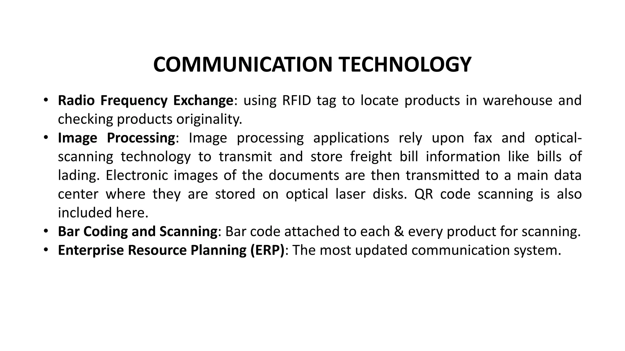 • Radio Frequency Exchange: using RFID tag to locate products in warehouse and
checking products originality.
• Image Processing: Image processing applications rely upon fax and optical-
scanning technology to transmit and store freight bill information like bills of
lading. Electronic images of the documents are then transmitted to a main data
center where they are stored on optical laser disks. QR code scanning is also
included here.
• Bar Coding and Scanning: Bar code attached to each & every product for scanning.
• Enterprise Resource Planning (ERP): The most updated communication system.
COMMUNICATION TECHNOLOGY
 
