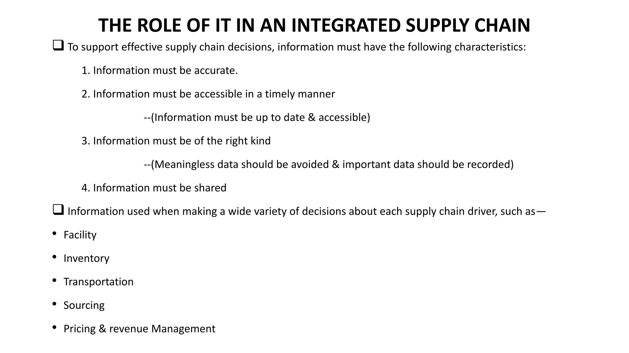  To support effective supply chain decisions, information must have the following characteristics:
1. Information must be accurate.
2. Information must be accessible in a timely manner
--(Information must be up to date & accessible)
3. Information must be of the right kind
--(Meaningless data should be avoided & important data should be recorded)
4. Information must be shared
 Information used when making a wide variety of decisions about each supply chain driver, such as—
• Facility
• Inventory
• Transportation
• Sourcing
• Pricing & revenue Management
THE ROLE OF IT IN AN INTEGRATED SUPPLY CHAIN
 