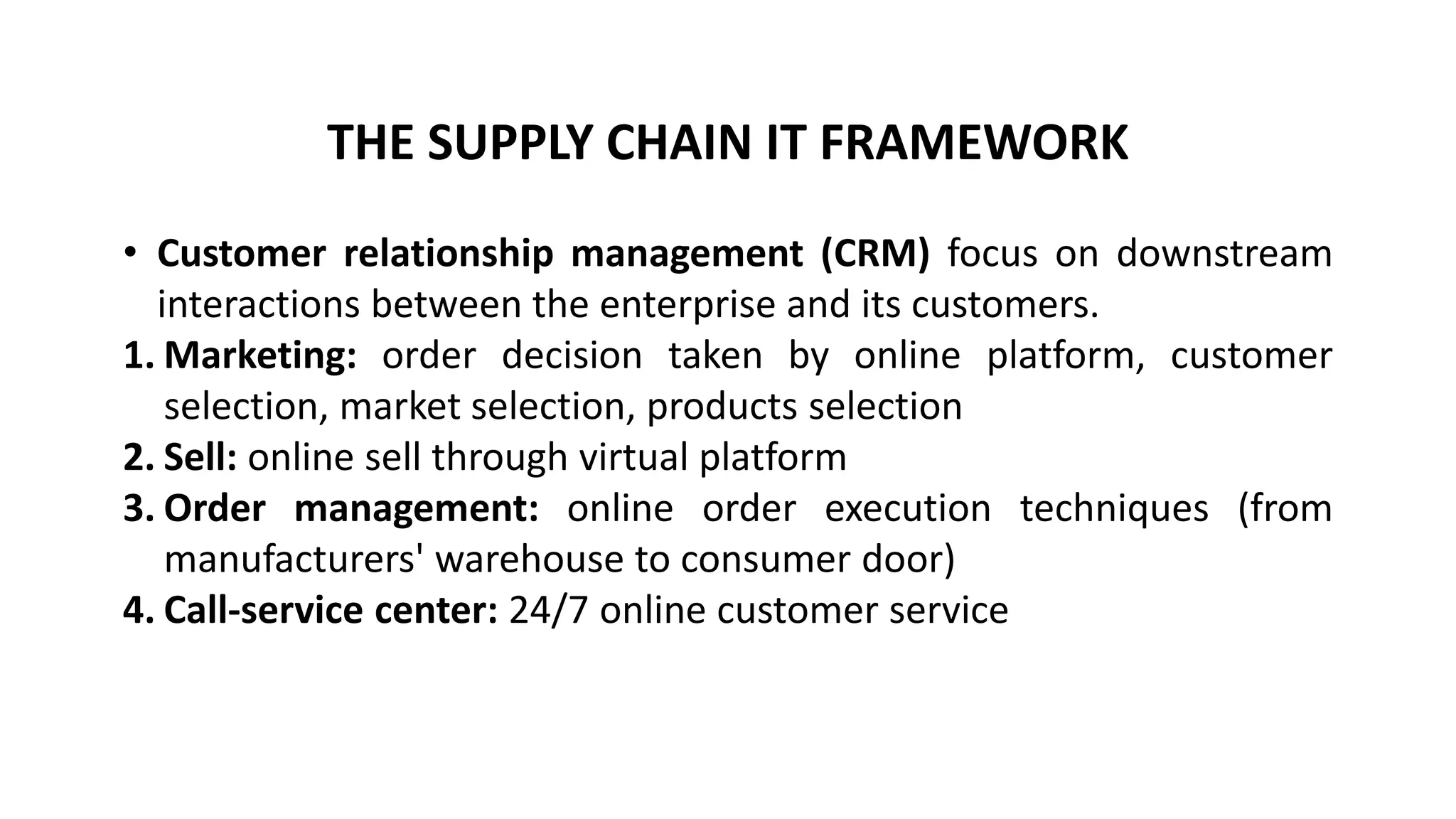 THE SUPPLY CHAIN IT FRAMEWORK
• Customer relationship management (CRM) focus on downstream
interactions between the enterprise and its customers.
1. Marketing: order decision taken by online platform, customer
selection, market selection, products selection
2. Sell: online sell through virtual platform
3. Order management: online order execution techniques (from
manufacturers' warehouse to consumer door)
4. Call-service center: 24/7 online customer service
 