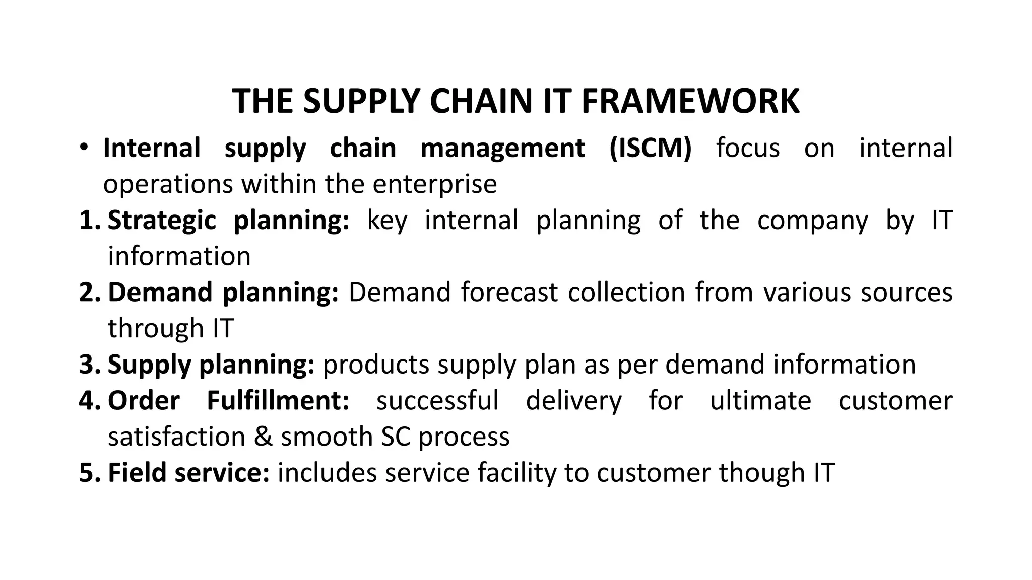 • Internal supply chain management (ISCM) focus on internal
operations within the enterprise
1. Strategic planning: key internal planning of the company by IT
information
2. Demand planning: Demand forecast collection from various sources
through IT
3. Supply planning: products supply plan as per demand information
4. Order Fulfillment: successful delivery for ultimate customer
satisfaction & smooth SC process
5. Field service: includes service facility to customer though IT
THE SUPPLY CHAIN IT FRAMEWORK
 