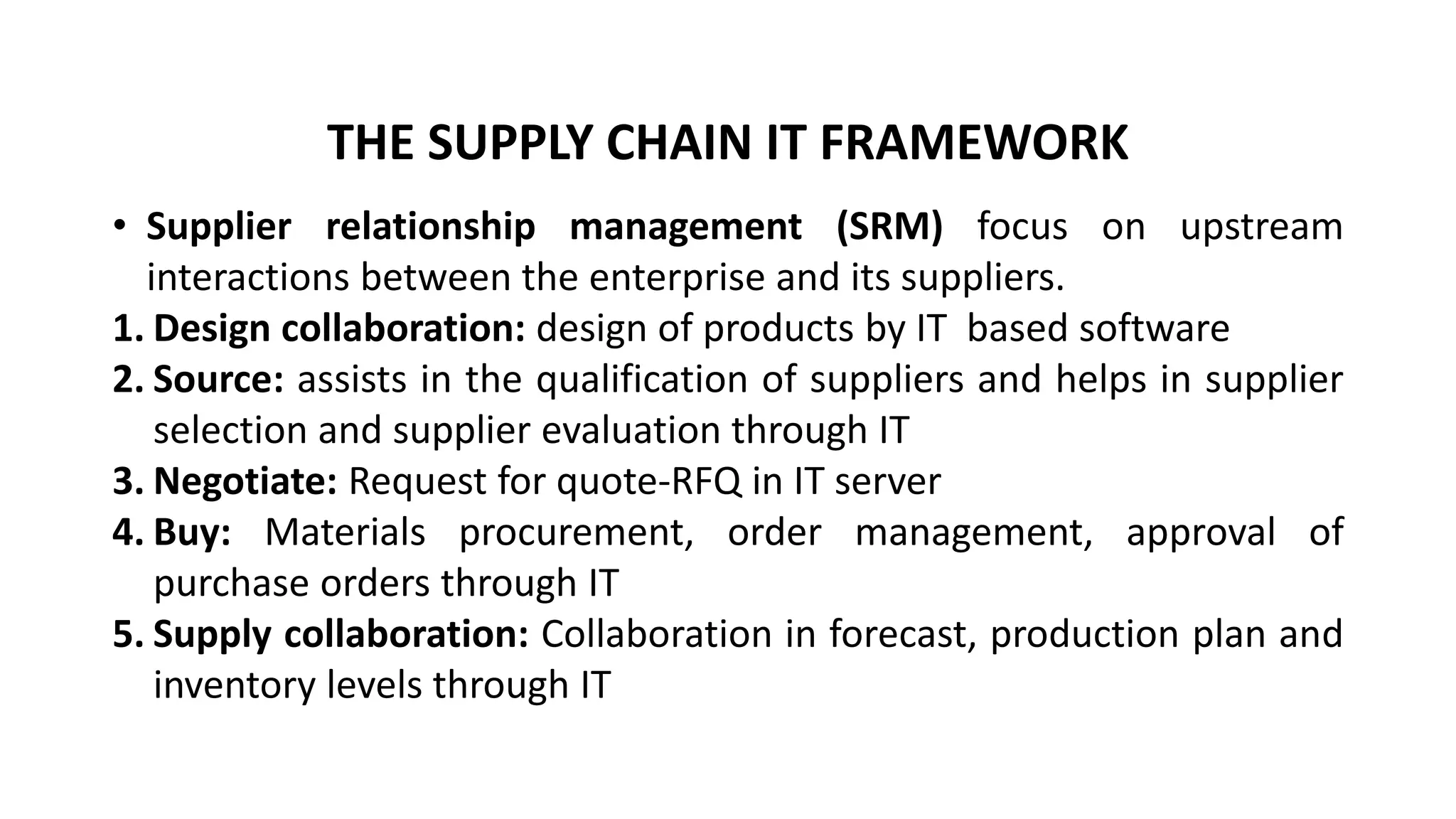 • Supplier relationship management (SRM) focus on upstream
interactions between the enterprise and its suppliers.
1. Design collaboration: design of products by IT based software
2. Source: assists in the qualification of suppliers and helps in supplier
selection and supplier evaluation through IT
3. Negotiate: Request for quote-RFQ in IT server
4. Buy: Materials procurement, order management, approval of
purchase orders through IT
5. Supply collaboration: Collaboration in forecast, production plan and
inventory levels through IT
THE SUPPLY CHAIN IT FRAMEWORK
 