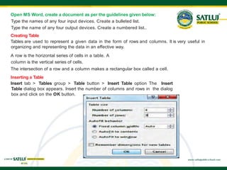 Open MS Word, create a document as per the guidelines given below:
Type the names of any four input devices. Create a bulleted list.
Type the name of any four output devices. Create a numbered list..
Creating Table
Tables are used to represent a given data in the form of rows and columns. It is very useful in
organizing and representing the data in an effective way.
A row is the horizontal series of cells in a table. A
column is the vertical series of cells.
The intersection of a row and a column makes a rectangular box called a cell.
Inserting a Table
Insert tab > Tables group > Table button > Insert Table option The Insert
Table dialog box appears. Insert the number of columns and rows in the dialog
box and click on the OK button.
 
