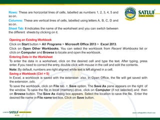 Opening an Existing Workbook
Click on Start button > All Programs > Microsoft Office 2013 > Excel 2013.
Click on Open Other Workbooks. You can select the workbook from Recent Workbooks list or
click on Computer and Browse to locate and open the workbook.
Entering Data in the Worksheet
To enter the data in a worksheet, click on the desired cell and type the text. After typing, press
enter. If you need to correct the entry, double click with mouse in the cell and edit the contents.
Note: By default, numbers are right aligned while text is left aligned in a cell.
Saving a Workbook (Ctrl + S)
In Excel, a workbook is saved with the extension .xlsx. In Open Office, the file will get saved with
the extension .ods.
To save the workbook, click on File tab. > Save option. The Save As pane appears on the right of
the window. To save the file in local (memory) drive, click on Computer (if not selected) and then
on Browse button. The Save As dialog box appears. Select the location to save the file. Enter the
desired file name in File name text box. Click on Save button.
Rows: These are horizontal lines of cells, labelled as numbers 1, 2, 3, 4, 5 and
so on.
Columns: These are vertical lines of cells, labelled using letters A, B, C, D and
so on.
Sheet Tab: It indicates the name of the worksheet and you can switch between
the different sheets by clicking on it.
 