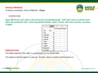 Closing a Workbook
T
o close a workbook, click on File tab > Close.
EXERCISE
Open MS Excel and make a list of any ten household goods with their price as shown here.
Save the workbook with name 'Household Goods'. Open it back, add more records and save
it again.
Editing the Data
The data entered in the cells in a worksheet can be edited later.
The steps to edit the data in a cell are: Double- click in a cell to edit the data in it.
 