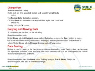 Select the desired cell(s).
Right-click on the selected cell(s) and select Format Cells
option.
The Format Cells dialog box appears.
Click on Font tab and select the required font, style, size, color and
effects etc.
Finally, click on OK button.
Copying and Moving Data
T
o copy or move the data, do the following:
Select the desired cells.
Under Home tab, in Clipboard group, select Cut option to move (or Copy option to copy).
Go to the desired location (cell address) where you want to paste the data. check boxes to
select. Under Home tab, in Clipboard group, select Paste option.
Data Sorting
Sorting is used to arrange the data in ascending or descending order. Sorting data can be done
for alphabets, numbers, date and time, cell color, font color or icon set. Sort operations can be
done for both columns and rows.
Select the desired data. On Home tab > Editing group > Sort & Filter. Select the
required option. The data is sorted accordingly.
Change Font
 