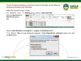 To sort the data according to a particular column in the table, do the following :
Sorting according to the Text data
Select the required range of cells.
O n H o m e t a b , i n Editing group, click on Sort and Filter.
Click on Sort A to Z or
Sort Z to A option.
OR
Click on Sort Smallest to Largest or Largest to Smallest option.
T h e S o r t Wa r n i n g dialog box appears. Select Expand the selection option and click
on Sort button.
 