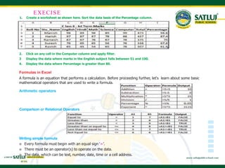 1. Create a worksheet as shown here. Sort the data basis of the Percentage column.
EXECISE
2. Click on any cell in the Computer column and apply filter.
3 Display the data where marks in the English subject falls between 51 and 100.
4. Display the data where Percentage is greater than 80.
Formulas in Excel
A formula is an equation that performs a calculation. Before proceeding further, let's learn about some basic
mathematical operators that are used to write a formula.
Arithmetic operators
Comparison or Relational Operators
Writing simple formula
 Every formula must begin with an equal sign ‘=’.
 There must be an operator(s) to operate on the data.
 The data, which can be text, number, date, time or a cell address.
 
