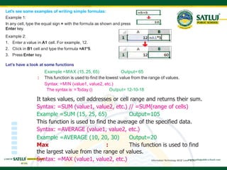 Information Technology NSQF Level-2 [X]
Let's see some examples of writing simple formulas:
Example 1:
In any cell, type the equal sign = with the formula as shown and press
Enter key.
Example 2:
1. Enter a value in A1 cell. For example, 12.
2. Click in B1 cell and type the formula =A1*5.
3. Press Enter key.
Let’s have a look at some functions
Example =MAX (15, 25, 65) Output= 65
: This function is used to find the lowest value from the range of values.
Syntax: =MIN (value1, value2, etc.)
The syntax is: =T
oday () Output= 12-10-18
It takes values, cell addresses or cell range and returns their sum.
Syntax: =SUM (value1, value2, etc.) // =SUM(range of cells)
Example =SUM (15, 25, 65) Output=105
This function is used to find the average of the specified data.
Syntax: =AVERAGE (value1, value2, etc.)
Example =AVERAGE (10, 20, 30) Output=20
Max : This function is used to find
the largest value from the range of values.
Syntax: =MAX (value1, value2, etc.)
 