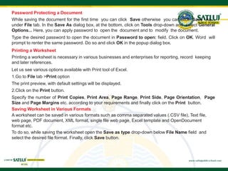 Password Protecting a Document
While saving the document for the first time you can click Save otherwise you can click Save As...
under File tab. In the Save As dialog box, at the bottom, click on Tools drop-down and select General
Options... Here, you can apply password to open the document and to modify the document.
Type the desired password to open the document in Password to open: field. Click on OK. Word will
prompt to renter the same password. Do so and click OK in the popup dialog box.
Printing a Worksheet
Printing a worksheet is necessary in various businesses and enterprises for reporting, record keeping
and later references.
Let us see various options available with Print tool of Excel.
1.Go to File tab >Print option
The print preview, with default settings will be displayed.
2.Click on the Print button.
Specify the number of Print Copies, Print Area, Page Range, Print Side, Page Orientation, Page
Size and Page Margins etc. according to your requirements and finally click on the Print button.
Saving Worksheet in Various Formats
A worksheet can be saved in various formats such as comma separated values (.CSV file), Text file,
web page, PDF document, XML format, single file web page, Excel template and OpenDocument
format etc.
To do so, while saving the worksheet open the Save as type drop-down below File Name field and
select the desired file format. Finally, click Save button.
 