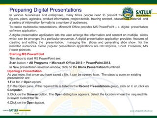 Preparing Digital Presentations
In various businesses and enterprises, many times people need to present their ideas, business
figures, plans, agendas, product information, project details, training content, educational material and
a variety of information formally to a number of audiences.
To create multimedia presentations, Microsoft Office provides MS PowerPoint – a digital presentation
software application.
A digital presentation application lets the user arrange the information and content on multiple slides
which can be arranged in a particular sequence. A digital presentation application provides features of
creating and editing the presentation, managing the slides and generating slide show for the
intended audiences. Some popular presentation applications are OO Impress, Corel Presenter, MS
Power point etc.
Starting MS PowerPoint
The steps to start MS PowerPoint are:
Start button > All Programs > Microsoft Office 2013 > PowerPoint 2013.
In New presentation selection window, click on the Blank Presentation thumbnail.
Opening a Presentation
As you know, that once you have saved a file, it can be opened later. The steps to open an existing
presentation are:
1.File tab > Open option.
2.In the Open pane, if the required file is listed in the Recent Presentations group, click on it or, click on
Computer.
3.Click on the Browse button. The Open dialog box appears. Select the location where the required file
is saved. Select the file.
4.Click on the Open button.
 