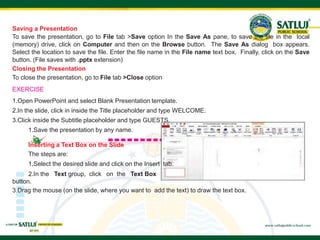 44
Saving a Presentation
To save the presentation, go to File tab >Save option In the Save As pane, to save the file in the local
(memory) drive, click on Computer and then on the Browse button. The Save As dialog box appears.
Select the location to save the file. Enter the file name in the File name text box. Finally, click on the Save
button. (File saves with .pptx extension)
Closing the Presentation
To close the presentation, go to File tab >Close option
EXERCISE
1.Open PowerPoint and select Blank Presentation template.
2.In the slide, click in inside the Title placeholder and type WELCOME.
3.Click inside the Subtitle placeholder and type GUESTS.
1.Save the presentation by any name.
Inserting a Text Box on the Slide
The steps are:
1.Select the desired slide and click on the Insert tab.
2.In the Text group, click on the Text Box
button.
3.Drag the mouse (on the slide, where you want to add the text) to draw the text box.
 