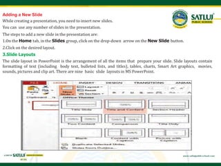 Adding a New Slide
While creating a presentation, you need to insert new slides.
You can use any number of slides in the presentation.
The steps to add a new slide in the presentation are:
1.On the Home tab, in the Slides group, click on the drop-down arrow on the New Slide button.
2.Click on the desired layout.
3.Slide Layouts
The slide layout in PowerPoint is the arrangement of all the items that prepare your slide. Slide layouts contain
formatting of text (including body text, bulleted lists, and titles), tables, charts, Smart Art graphics, movies,
sounds, pictures and clip art. There are nine basic slide layouts in MS PowerPoint.
 