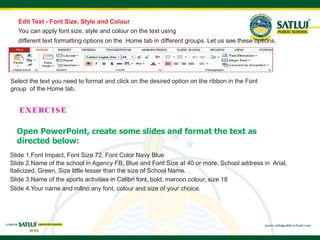 Edit Text - Font Size, Style and Colour
You can apply font size, style and colour on the text using
different text formatting options on the Home tab in different groups. Let us see these options.
Select the text you need to format and click on the desired option on the ribbon in the Font
group of the Home tab.
Slide 1.Font Impact, Font Size 72, Font Color Navy Blue
Slide 2.Name of the school in Agency FB, Blue and Font Size at 40 or more. School address in Arial,
Italicized, Green, Size little lesser than the size of School Name.
Slide 3.Name of the sports activities in Calibri font, bold, maroon colour, size 18
Slide 4.Your name and rollno any font, colour and size of your choice.
EXERCISE
Open PowerPoint, create some slides and format the text as
directed below:
 