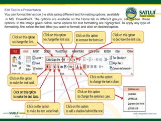 Edit Text in a Presentation
You can format the text on the slide using different text formatting options, available
in MS PowerPoint. The options are available on the Home tab in different groups. Let us see these
options. In the image given below, some options for text formatting are highlighted. To apply any type of
formatting, first select the text (that you want to format) and click on desired option.
 