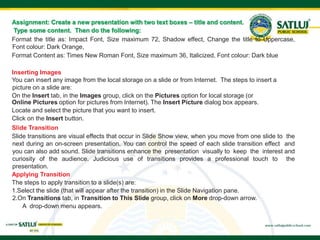 Assignment: Create a new presentation with two text boxes – title and content.
Type some content. Then do the following:
Format the title as: Impact Font, Size maximum 72, Shadow effect, Change the title to Uppercase,
Font colour: Dark Orange,
Format Content as: Times New Roman Font, Size maximum 36, Italicized, Font colour: Dark blue
Inserting Images
You can insert any image from the local storage on a slide or from Internet. The steps to insert a
picture on a slide are:
On the Insert tab, in the Images group, click on the Pictures option for local storage (or
Online Pictures option for pictures from Internet). The Insert Picture dialog box appears.
Locate and select the picture that you want to insert.
Click on the Insert button.
Slide Transition
Slide transitions are visual effects that occur in Slide Show view, when you move from one slide to the
next during an on-screen presentation. You can control the speed of each slide transition effect and
you can also add sound. Slide transitions enhance the presentation visually to keep the interest and
curiosity of the audience. Judicious use of transitions provides a professional touch to the
presentation.
Applying Transition
The steps to apply transition to a slide(s) are:
1.Select the slide (that will appear after the transition) in the Slide Navigation pane.
2.On Transitions tab, in Transition to This Slide group, click on More drop-down arrow.
A drop-down menu appears.
 
