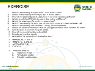 EXERCISE
1. What do you mean by word processor? What is autocorrect?
2. What is text formatting? How will you do it in a word editor?
3. How will you password protect a document in any word processing software?
4. What is a worksheet? What is the use of data sorting and filtering?
5. What is the advantage of a function in spreadsheet?
6. What do you mean by the terms row, column, cell, formula, worksheet and workbook?
7. What do you mean by slide transition? List any 5 transition effects.
8. What is the benefit of animation? How will you apply animation on an object on the slide?
9. Write the steps to insert an image on a slide.
10. How will you insert a text box on the slide?
11. Describe various slide layouts.
12. What will be the output of the following functions?
a. =MAX(15, 18, -7, 210, 3)
b. =MIN(15, 18, -7, 210, 3)
c. =AVERAGE(5,15,4)
d. =TODAY()
13. Write brief notes on:
a. Header and footer
b. Formula and function
c. Animation and transition
 