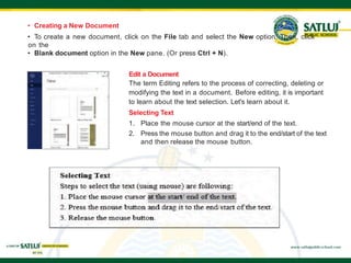 • Creating a New Document
• To create a new document, click on the File tab and select the New option. Then, click
on the
• Blank document option in the New pane. (Or press Ctrl + N).
Edit a Document
The term Editing refers to the process of correcting, deleting or
modifying the text in a document. Before editing, it is important
to learn about the text selection. Let's learn about it.
Selecting Text
1. Place the mouse cursor at the start/end of the text.
2. Press the mouse button and drag it to the end/start of the text
and then release the mouse button.
 