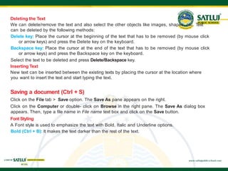 Deleting the Text
We can delete/remove the text and also select the other objects like images, shapes, etc. Text
can be deleted by the following methods:
Delete key: Place the cursor at the beginning of the text that has to be removed (by mouse click
or arrow keys) and press the Delete key on the keyboard.
Backspace key: Place the cursor at the end of the text that has to be removed (by mouse click
or arrow keys) and press the Backspace key on the keyboard.
Select the text to be deleted and press Delete/Backspace key.
Inserting Text
New text can be inserted between the existing texts by placing the cursor at the location where
you want to insert the text and start typing the text.
Saving a document (Ctrl + S)
Click on the File tab > Save option. The Save As pane appears on the right.
Click on the Computer or double- click on Browse in the right pane. The Save As dialog box
appears. Then, type a file name in File name text box and click on the Save button.
Font Styling
A Font style is used to emphasize the text with Bold, Italic and Underline options.
Bold (Ctrl + B): It makes the text darker than the rest of the text.
 