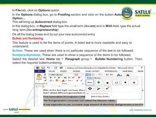 In File tab, click on Options option.
In the Options dialog box, go to Proofing section and click on the button Autocorrect
Option...
This will bring up Autocorrect dialog box.
In this dialog box, in Replace field type the small term (like ent) and in With field, type the actual
long term (like entrepreneurship)
Ok all the dialog boxes and try out your new autocorrect entry.
Bullets and Numbering
This feature is used to list the items of points. A listed text is more readable and easy to
understand.
Bullets: These are used when there is no particular sequence of the text to be followed.
Numbers/Alphabets: These are used to show a sequence of the items to be followed.
Select the desired text. Home tab > Paragraph group > Bullets/ Numbering button. Then,
select the required bullet/numbering.
 