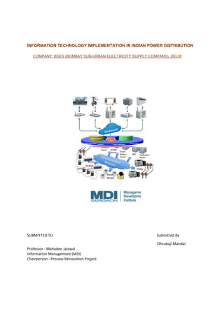 INFORMATION TECHNOLOGY IMPLEMENTATION IN INDIAN POWER DISTRIBUTION
COMPANY: BSES (BOMBAY SUB-URBAN ELECTRICITY SUPPLY COMPANY), DELHI

SUBMITTED TO

Submitted By
Dhrubaji Mandal

Professor - Mahadeo Jaiswal
Information Management (MDI)
Chairperson - Process Renovation Project

 