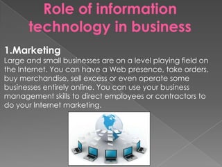Role of information
technology in business
1.Marketing
Large and small businesses are on a level playing field on
the Internet. You can have a Web presence, take orders,
buy merchandise, sell excess or even operate some
businesses entirely online. You can use your business
management skills to direct employees or contractors to
do your Internet marketing.
 