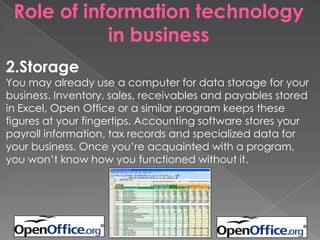 Role of information technology
in business
2.Storage
You may already use a computer for data storage for your
business. Inventory, sales, receivables and payables stored
in Excel, Open Office or a similar program keeps these
figures at your fingertips. Accounting software stores your
payroll information, tax records and specialized data for
your business. Once you’re acquainted with a program,
you won’t know how you functioned without it.
 
