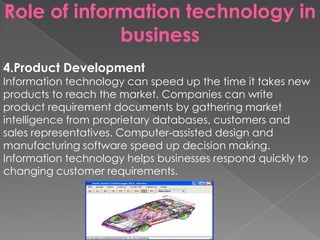 Role of information technology in
business
4.Product Development
Information technology can speed up the time it takes new
products to reach the market. Companies can write
product requirement documents by gathering market
intelligence from proprietary databases, customers and
sales representatives. Computer-assisted design and
manufacturing software speed up decision making.
Information technology helps businesses respond quickly to
changing customer requirements.
 