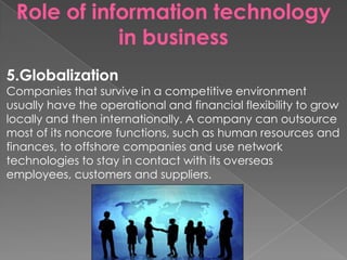 Role of information technology
in business
5.Globalization
Companies that survive in a competitive environment
usually have the operational and financial flexibility to grow
locally and then internationally. A company can outsource
most of its noncore functions, such as human resources and
finances, to offshore companies and use network
technologies to stay in contact with its overseas
employees, customers and suppliers.
 
