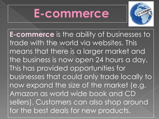 E-commerce is the ability of businesses to
trade with the world via websites. This
means that there is a larger market and
the business is now open 24 hours a day.
This has provided opportunities for
businesses that could only trade locally to
now expand the size of the market (e.g.
Amazon as world wide book and CD
sellers). Customers can also shop around
for the best deals for new products.
E-commerce
 