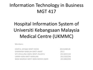 Information Technology in Business
MGT 417
Hospital Information System of
Universiti Kebangsaan Malaysia
Medical Centre (UKMMC)
Members:
IZZATUL AFIQAH BINTI SEDIK 2013248528
SHARMIMI NABILAH BINTI AMAT 2013
SITI ZHULLINA IDAYU BINTI ZULKIFLI 2013691534
UMMI HANI BINTI MARUAN 2013283296
WAN NADRAH BINTI WAN MOHD ZAKRI 2013882094
 