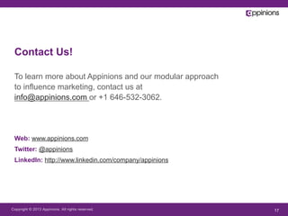 Copyright © 2013 Appinions. All rights reserved. 17
Contact Us!
To learn more about Appinions and our modular approach
to influence marketing, contact us at
info@appinions.com or +1 646-532-3062.
Web: www.appinions.com
Twitter: @appinions
LinkedIn: http://www.linkedin.com/company/appinions
 
