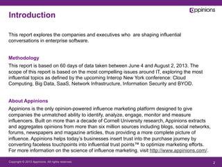 Copyright © 2013 Appinions. All rights reserved. 2
This report explores the companies and executives who are shaping influential
conversations in enterprise software.
Methodology
This report is based on 60 days of data taken between June 4 and August 2, 2013. The
scope of this report is based on the most compelling issues around IT, exploring the most
influential topics as defined by the upcoming Interop New York conference: Cloud
Computing, Big Data, SaaS, Network Infrastructure, Information Security and BYOD.
About Appinions
Appinions is the only opinion-powered influence marketing platform designed to give
companies the unmatched ability to identify, analyze, engage, monitor and measure
influencers. Built on more than a decade of Cornell University research, Appinions extracts
and aggregates opinions from more than six million sources including blogs, social networks,
forums, newspapers and magazine articles, thus providing a more complete picture of
influence. Appinions helps today’s businesses insert trust into the purchase journey by
converting faceless touchpoints into influential trust points™ to optimize marketing efforts.
For more information on the science of influence marketing, visit http://www.appinions.com/.
Introduction
 