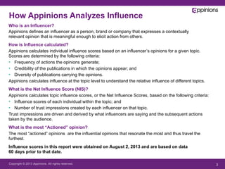 Copyright © 2013 Appinions. All rights reserved. 3
Who is an Influencer?
Appinions defines an influencer as a person, brand or company that expresses a contextually
relevant opinion that is meaningful enough to elicit action from others.
How is Influence calculated?
Appinions calculates individual influence scores based on an influencer’s opinions for a given topic.
Scores are determined by the following criteria:
•  Frequency of actions the opinions generate;
•  Credibility of the publications in which the opinions appear; and
•  Diversity of publications carrying the opinions.
Appinions calculates influence at the topic level to understand the relative influence of different topics.
What is the Net Influence Score (NIS)?
Appinions calculates topic influence scores, or the Net Influence Scores, based on the following criteria:
•  Influence scores of each individual within the topic; and
•  Number of trust impressions created by each influencer on that topic.
Trust impressions are driven and derived by what influencers are saying and the subsequent actions
taken by the audience.
What is the most “Actioned” opinion?
The most “actioned” opinions are the influential opinions that resonate the most and thus travel the
furthest.
Influence scores in this report were obtained on August 2, 2013 and are based on data
60 days prior to that date.
How Appinions Analyzes Influence
 