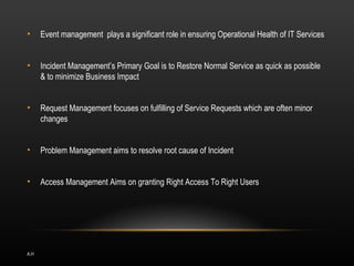 •     Event management plays a significant role in ensuring Operational Health of IT Services


•     Incident Management’s Primary Goal is to Restore Normal Service as quick as possible
      & to minimize Business Impact


•     Request Management focuses on fulfilling of Service Requests which are often minor
      changes


•     Problem Management aims to resolve root cause of Incident


•     Access Management Aims on granting Right Access To Right Users




A.H
 