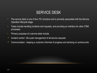 SERVICE DESK
•     The service desk is one of four ITIL functions and is primarily associated with the Service
      Operation lifecycle stage.
•     Tasks include handling incidents and requests, and providing an interface for other ITSM
      processes.
•     Primary purposes of a service desk include:
 Incident control : life-cycle management of all service requests
 Communication : keeping a customer informed of progress and advising on workarounds




A.H
 