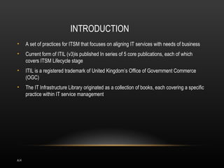 INTRODUCTION
•     A set of practices for ITSM that focuses on aligning IT services with needs of business
•     Current form of ITIL (v3)is published In series of 5 core publications, each of which
      covers ITSM Lifecycle stage
•     ITIL is a registered trademark of United Kingdom’s Office of Government Commerce
      (OGC)
•     The IT Infrastructure Library originated as a collection of books, each covering a specific
      practice within IT service management




A.H
 