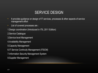SERVICE DESIGN
•     It provides guidance on design of IT services, processes & other aspects of service
      management effort
•     List of covered processes are :
1.Design coordination (Introduced in ITIL 2011 Edition)
2.Service Catalogue
3.Service level Management
4.Availability Management
5.Capacity Management
6.IT Service Continuity Management (ITSCM)
7.Information Security Management System
8.Supplier Management



A.H
 