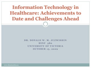 Information Technology in
        Healthcare: Achievements to
        Date and Challenges Ahead



                       DR. DONALD W. M. JUZWISHIN
                                HINF 580
                         UNIVERSITY OF VICTORIA
                             OCTOBER 15, 2009




www.ideastoaction.ca
 