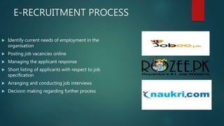 E-RECRUITMENT PROCESS
 Identify current needs of employment in the
organisation
 Posting job vacancies online
 Managing the applicant response
 Short listing of applicants with respect to job
specification
 Arranging and conducting job interviews
 Decision making regarding further process
 