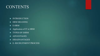 CONTENTS
 INTRODUCTION
 HRM MEANING
 E-HRM
 Application of IT in HRM
 TYPES OF EHRM
 ADVANTAGES
 DISADVANTAGES
 E- RECRUITMENT PROCESS
 