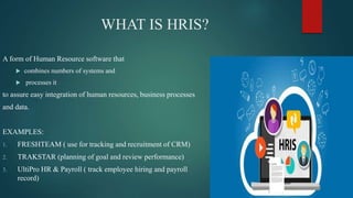 WHAT IS HRIS?
A form of Human Resource software that
 combines numbers of systems and
 processes it
to assure easy integration of human resources, business processes
and data.
EXAMPLES:
1. FRESHTEAM ( use for tracking and recruitment of CRM)
2. TRAKSTAR (planning of goal and review performance)
3. UltiPro HR & Payroll ( track employee hiring and payroll
record)
 
