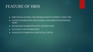 FEATURE OF HRIS
 IMROVED PLANNING AND PROGRAM DEVELOPMENT USING DSS
 FASTER INFORMATION PROCESSING AND IMPROVED RESPONSE
TIMES
 DECREASED ADMINISTRATIVE AND HR COSTS
 ACCURACY OF INFORMATION
 ENHANCED COMMUNICATION AT ALL LEVEL
 
