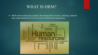 WHAT IS HRM?
 HRM means employing a people, developing their resources, utilizing, maintain
and compensating their services in tune with job and organization.
 