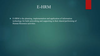 E-HRM
 E-HRM is the planning, implementation and application of information
technology for both networking and supporting in their shared performing of
Human Resource activities.
 